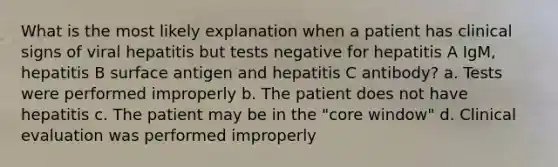 What is the most likely explanation when a patient has clinical signs of viral hepatitis but tests negative for hepatitis A IgM, hepatitis B surface antigen and hepatitis C antibody? a. Tests were performed improperly b. The patient does not have hepatitis c. The patient may be in the "core window" d. Clinical evaluation was performed improperly