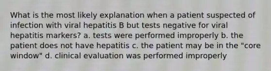 What is the most likely explanation when a patient suspected of infection with viral hepatitis B but tests negative for viral hepatitis markers? a. tests were performed improperly b. the patient does not have hepatitis c. the patient may be in the "core window" d. clinical evaluation was performed improperly