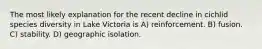 The most likely explanation for the recent decline in cichlid species diversity in Lake Victoria is A) reinforcement. B) fusion. C) stability. D) geographic isolation.