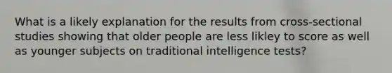 What is a likely explanation for the results from cross-sectional studies showing that older people are less likley to score as well as younger subjects on traditional intelligence tests?