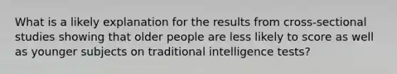 What is a likely explanation for the results from cross-sectional studies showing that older people are less likely to score as well as younger subjects on traditional intelligence tests?