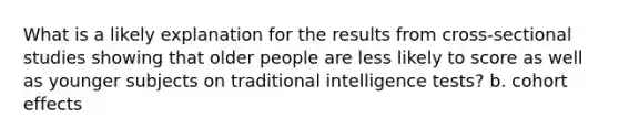 What is a likely explanation for the results from cross-sectional studies showing that older people are less likely to score as well as younger subjects on traditional intelligence tests? b. cohort effects