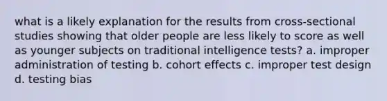 what is a likely explanation for the results from cross-sectional studies showing that older people are less likely to score as well as younger subjects on traditional intelligence tests? a. improper administration of testing b. cohort effects c. improper test design d. testing bias