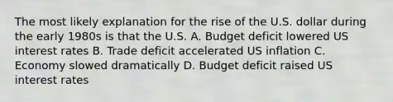 The most likely explanation for the rise of the U.S. dollar during the early 1980s is that the U.S. A. Budget deficit lowered US interest rates B. Trade deficit accelerated US inflation C. Economy slowed dramatically D. Budget deficit raised US interest rates