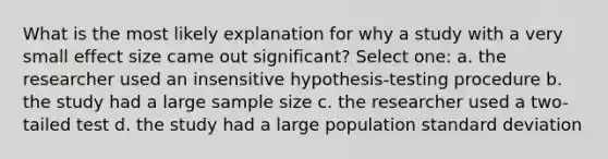 What is the most likely explanation for why a study with a very small effect size came out significant? Select one: a. the researcher used an insensitive hypothesis-testing procedure b. the study had a large sample size c. the researcher used a two-tailed test d. the study had a large population standard deviation