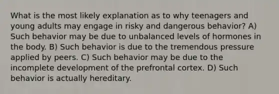 What is the most likely explanation as to why teenagers and young adults may engage in risky and dangerous behavior? A) Such behavior may be due to unbalanced levels of hormones in the body. B) Such behavior is due to the tremendous pressure applied by peers. C) Such behavior may be due to the incomplete development of the prefrontal cortex. D) Such behavior is actually hereditary.