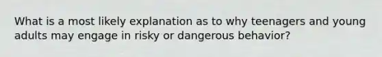 What is a most likely explanation as to why teenagers and young adults may engage in risky or dangerous behavior?