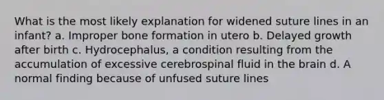 What is the most likely explanation for widened suture lines in an infant? a. Improper bone formation in utero b. Delayed growth after birth c. Hydrocephalus, a condition resulting from the accumulation of excessive cerebrospinal fluid in the brain d. A normal finding because of unfused suture lines