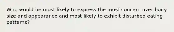 Who would be most likely to express the most concern over body size and appearance and most likely to exhibit disturbed eating patterns?