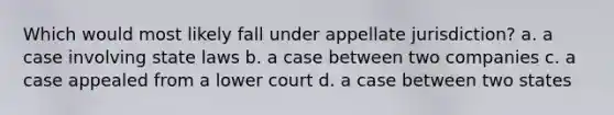 Which would most likely fall under appellate jurisdiction? a. a case involving state laws b. a case between two companies c. a case appealed from a lower court d. a case between two states