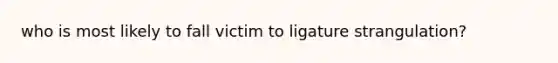 who is most likely to fall victim to ligature strangulation?