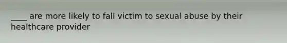 ____ are more likely to fall victim to sexual abuse by their healthcare provider