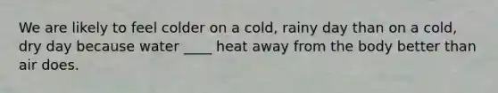 We are likely to feel colder on a cold, rainy day than on a cold, dry day because water ____ heat away from the body better than air does.