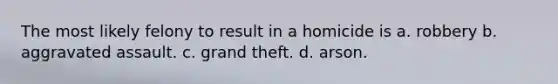 The most likely felony to result in a homicide is a. robbery b. aggravated assault. c. grand theft. d. arson.