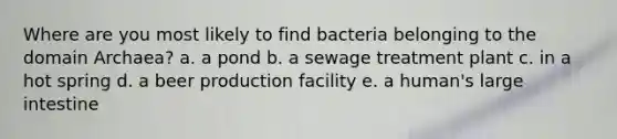 Where are you most likely to find bacteria belonging to the domain Archaea? a. a pond b. a sewage treatment plant c. in a hot spring d. a beer production facility e. a human's large intestine