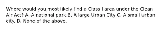 Where would you most likely find a Class I area under the Clean Air Act? A. A national park B. A large Urban City C. A small Urban city. D. None of the above.