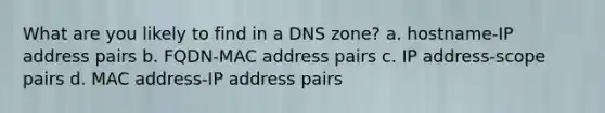 What are you likely to find in a DNS zone? a. hostname-IP address pairs b. FQDN-MAC address pairs c. IP address-scope pairs d. MAC address-IP address pairs