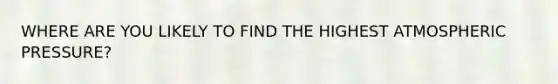 WHERE ARE YOU LIKELY TO FIND THE HIGHEST ATMOSPHERIC PRESSURE?