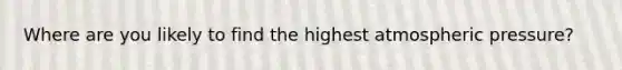 Where are you likely to find the highest atmospheric pressure?