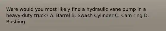 Were would you most likely find a hydraulic vane pump in a heavy-duty truck? A. Barrel B. Swash Cylinder C. Cam ring D. Bushing