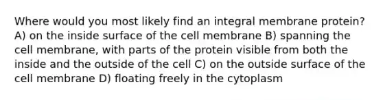 Where would you most likely find an integral membrane protein? A) on the inside surface of the cell membrane B) spanning the cell membrane, with parts of the protein visible from both the inside and the outside of the cell C) on the outside surface of the cell membrane D) floating freely in the cytoplasm