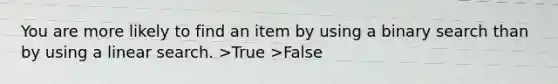 You are more likely to find an item by using a binary search than by using a linear search. >True >False