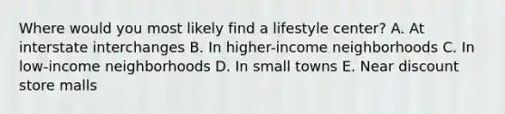 Where would you most likely find a lifestyle center? A. At interstate interchanges B. In higher-income neighborhoods C. In low-income neighborhoods D. In small towns E. Near discount store malls