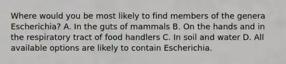 Where would you be most likely to find members of the genera Escherichia? A. In the guts of mammals B. On the hands and in the respiratory tract of food handlers C. In soil and water D. All available options are likely to contain Escherichia.