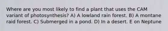 Where are you most likely to find a plant that uses the CAM variant of photosynthesis? A) A lowland rain forest. B) A montane raid forest. C) Submerged in a pond. D) In a desert. E on Neptune