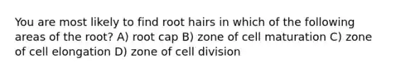 You are most likely to find root hairs in which of the following areas of the root? A) root cap B) zone of cell maturation C) zone of cell elongation D) zone of cell division