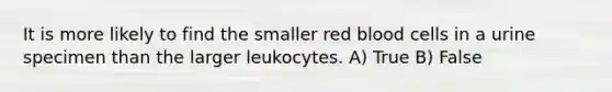 It is more likely to find the smaller red blood cells in a urine specimen than the larger leukocytes. A) True B) False