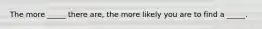 The more _____ there are, the more likely you are to find a _____.