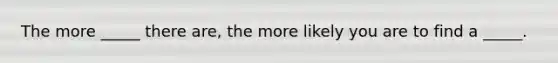 The more _____ there are, the more likely you are to find a _____.