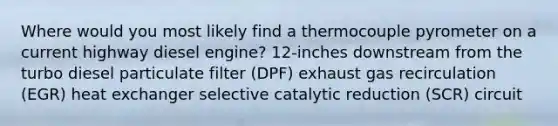 Where would you most likely find a thermocouple pyrometer on a current highway diesel engine? 12-inches downstream from the turbo diesel particulate filter (DPF) exhaust gas recirculation (EGR) heat exchanger selective catalytic reduction (SCR) circuit