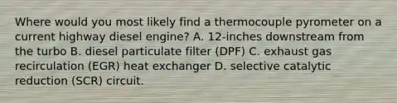 Where would you most likely find a thermocouple pyrometer on a current highway diesel engine? A. 12-inches downstream from the turbo B. diesel particulate filter (DPF) C. exhaust gas recirculation (EGR) heat exchanger D. selective catalytic reduction (SCR) circuit.