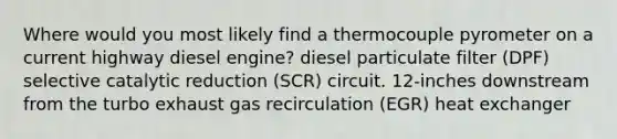 Where would you most likely find a thermocouple pyrometer on a current highway diesel engine? diesel particulate filter (DPF) selective catalytic reduction (SCR) circuit. 12-inches downstream from the turbo exhaust gas recirculation (EGR) heat exchanger