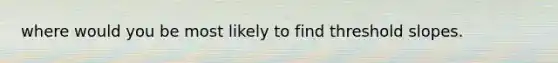 where would you be most likely to find threshold slopes.