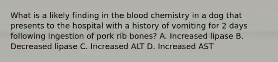 What is a likely finding in the blood chemistry in a dog that presents to the hospital with a history of vomiting for 2 days following ingestion of pork rib bones? A. Increased lipase B. Decreased lipase C. Increased ALT D. Increased AST