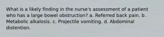 What is a likely finding in the nurse's assessment of a patient who has a large bowel obstruction? a. Referred back pain. b. Metabolic alkalosis. c. Projectile vomiting. d. Abdominal distention.