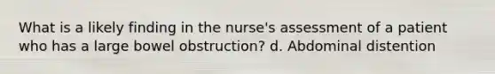 What is a likely finding in the nurse's assessment of a patient who has a large bowel obstruction? d. Abdominal distention