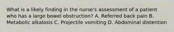 What is a likely finding in the nurse's assessment of a patient who has a large bowel obstruction? A. Referred back pain B. Metabolic alkalosis C. Projectile vomiting D. Abdominal distention