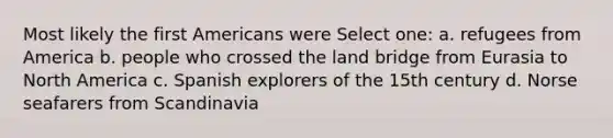 Most likely the first Americans were Select one: a. refugees from America b. people who crossed the land bridge from Eurasia to North America c. Spanish explorers of the 15th century d. Norse seafarers from Scandinavia