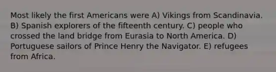 Most likely the first Americans were A) Vikings from Scandinavia. B) Spanish explorers of the fifteenth century. C) people who crossed the land bridge from Eurasia to North America. D) Portuguese sailors of Prince Henry the Navigator. E) refugees from Africa.