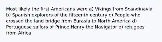 Most likely the first Americans were a) Vikings from Scandinavia b) Spanish explorers of the fifteenth century c) People who crossed the land bridge from Eurasia to North America d) Portuguese sailors of Prince Henry the Navigator e) refugees from Africa