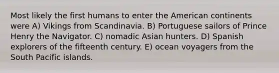 Most likely the first humans to enter the American continents were A) Vikings from Scandinavia. B) Portuguese sailors of Prince Henry the Navigator. C) nomadic Asian hunters. D) Spanish explorers of the fifteenth century. E) ocean voyagers from the South Pacific islands.