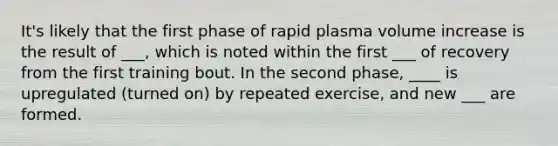 It's likely that the first phase of rapid plasma volume increase is the result of ___, which is noted within the first ___ of recovery from the first training bout. In the second phase, ____ is upregulated (turned on) by repeated exercise, and new ___ are formed.