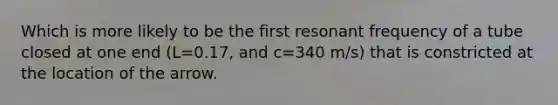 Which is more likely to be the first resonant frequency of a tube closed at one end (L=0.17, and c=340 m/s) that is constricted at the location of the arrow.