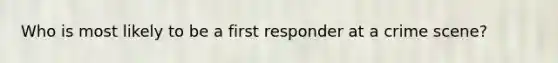 Who is most likely to be a first responder at a crime scene?