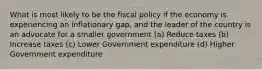 What is most likely to be the fiscal policy if the economy is experiencing an inflationary gap, and the leader of the country is an advocate for a smaller government (a) Reduce taxes (b) Increase taxes (c) Lower Government expenditure (d) Higher Government expenditure