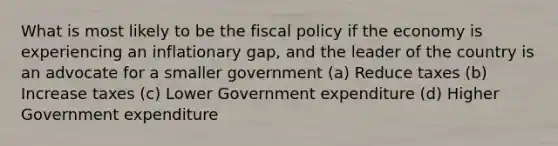 What is most likely to be the <a href='https://www.questionai.com/knowledge/kPTgdbKdvz-fiscal-policy' class='anchor-knowledge'>fiscal policy</a> if the economy is experiencing an inflationary gap, and the leader of the country is an advocate for a smaller government (a) Reduce taxes (b) Increase taxes (c) Lower Government expenditure (d) Higher Government expenditure